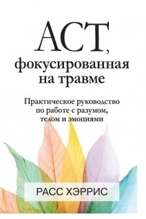 ACT фокусированная на травме. Практическое руководство по работе с разумом телом и эмоциями. Расс Хэррис