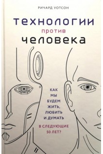 Технологии против Человека. Как мы будем жить любить и думать в следующие 50 лет?. Уотсон Р.