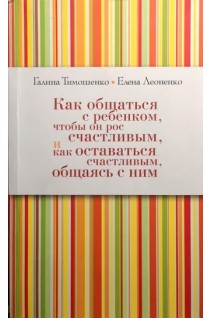 Как общаться с ребенком чтобы он рос счастливым и как оставаться счастливым общаясь с ним. Тимошенко Г.В. Леоненко Е.А.